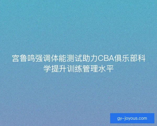 宫鲁鸣强调体能测试助力CBA俱乐部科学提升训练管理水平 宫鲁鸣强调体能测试助力CBA俱乐部科学提升训练管理水平