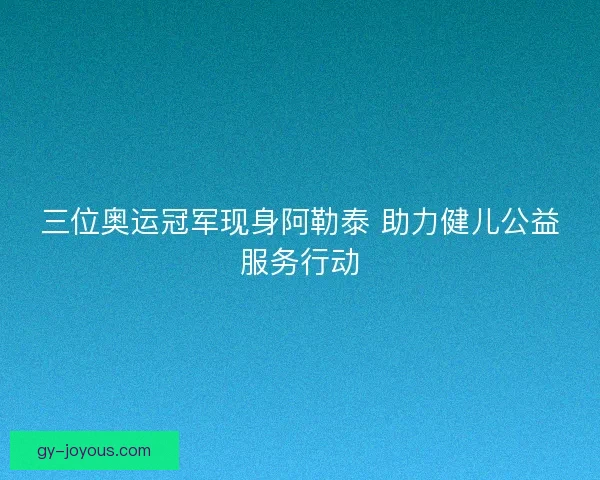 三位奥运冠军现身阿勒泰 助力健儿公益服务行动