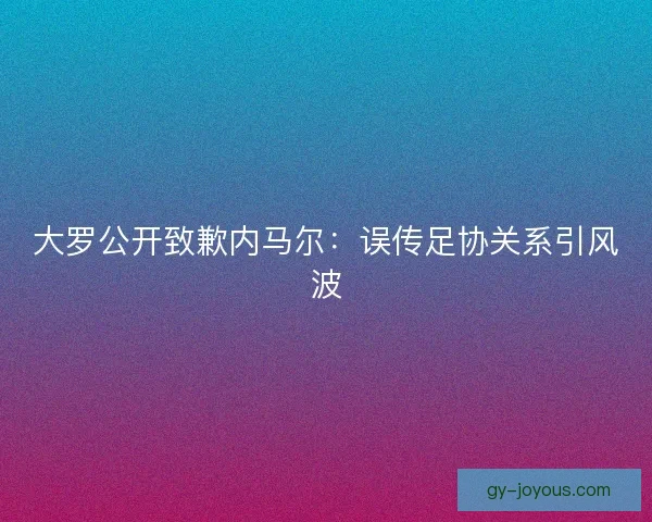 大罗公开致歉内马尔：误传足协关系引风波