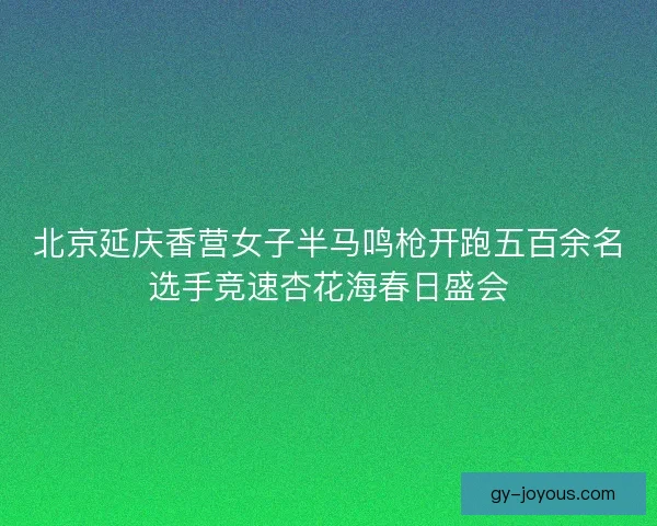 北京延庆香营女子半马鸣枪开跑五百余名选手竞速杏花海春日盛会