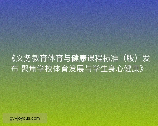 《义务教育体育与健康课程标准（版）发布 聚焦学校体育发展与学生身心健康》