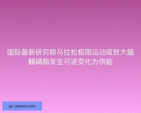 国际最新研究称马拉松极限运动或致大脑髓磷脂发生可逆变化为供能